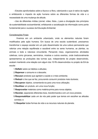 –Estudos aprofundados sobre a fauna e a flora, valorizando o que é nativo da região
e enfatizando o impacto da ação humana sobre as diferentes formas de vida e a
necessidade de uma mudança de atitude.
–Uso de diferentes mídias (Jornal, vídeo, fotos...) para a divulgação dos princípios
da sustentabilidade socioambiental, enfatizando a socialização da informação como ponto
fundamental para o sucesso da Educação Ambiental.
Considerações Finais:
Vivemos em um ambiente urbanizado, onde os elementos naturais foram
modificados pela ação humana. Em busca de uma escola sustentável, precisamos
transformar o espaço escolar em um polo disseminador de uma cultura permanente que
valorize uma relação equilibrada e saudável entre os seres humanos, as plantas, os
animais e toda a natureza circundante. Pensando nisso, organizaremos atividades
coletivas, como gincanas, seminários, mostras e outros eventos, onde tradicionalmente
apresentamos as produções das turmas que, independente do projeto desenvolvido,
acabam mantendo uma relação com algum dos 10 R's desenvolvidos no projeto de EA da
escola:
1.Refletir sobre os hábitos e atitudes;
2.Repensar o consumo e o descarte;
3.Recusar produtos que agridam a saúde e o meio ambiente;
4.Reduzir o lixo que se faz, procurando consumir produtos mais duráveis;
5.Recuperar objetos, consertando-os para uma nova utilização;
6.Reutilizar um produto, em uma nova função;
7.Reaproveitar materiais como matéria-prima para novos objetos;
8.Reciclar, separando diferentes lixos, transformando-o em um novo produto;
9.Responsabilizar cada um de nós pelo poder que temos em escolher as atitudes
corretas; e
10.Respeitar todas formas de vida e os recursos naturais do planeta.
 