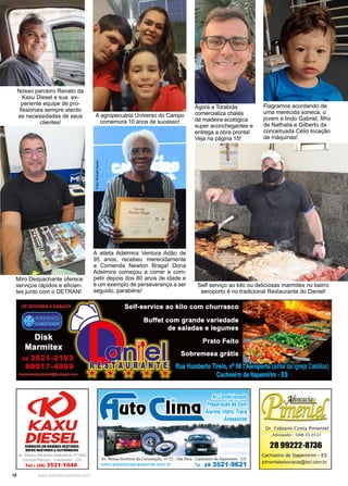 18 www.reportercapixaba.com
A atleta Adelmira Ventura Adão de
95 anos, recebeu merecidamente
a Comenda Newton Braga! Dona
Adelmira começou a correr e com-
petir depois dos 80 anos de idade e
é um exemplo de perseverança a ser
seguido, parabéns!
Foto:
Ronald
Ayres
Flagramos acordando de
uma merecida soneca, o
jovem e lindo Gabriel, filho
de Nathalia e Gilberto da
conceituada Célio locação
de máquinas!
Self serviço ao kilo ou deliciosas marmitex no bairro
aeroporto é no tradicional Restaurante do Daniel!
Agora a Torabrás
comercializa chalés
de madeira ecológica
super aconchegantes e
entrega a obra pronta!
Veja na página 15!
Nosso parceiro Renato da
Kaxu Diesel e sua ex-
periente equipe de pro-
fissionais sempre atento
as necessidades de seus
clientes!
Miro Despachante oferece
serviços rápidos e eficien-
tes junto com o DETRAN!
A agropecuária Universo do Campo
comemora 10 anos de sucesso!
 