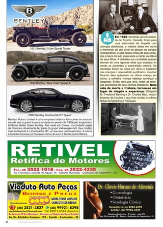 28 www.reportercapixaba.com
Em 1922, cientistas da Universida-
de de Toronto, Canadá, foram para
uma enfermaria de hospital com
crianças diabéticas, a maioria delas em coma
e morrendo de alto nível de glicose no sangue
(cetoacidose). A sala estava cheia de pais senta-
dos à beira do leito esperando a morte inevitável
de seus filhos. A diabetes era combatida apenas
através de uma rigorosa dieta que acabava le-
vando os pacientes à subnutrição crônica. Os
cientistas foram de cama em cama e injetaram
nas crianças o novo extrato purificado - insulina.
Quando eles aplicavam na última criança em
coma, a primeira criança injetada começou a
despertar. Então, uma por uma, todas as crian-
ças acordaram de seus comas diabéticos. Uma
sala de morte e tristeza, tornou-se um
lugar de alegria e esperança. Obrigado
Dr. Frederick Banting e Dr. Charles Best, desco-
bridores da insulina o que lhes rendeu o prêmio
Nobel de Medicina e Fisiologia.
Bentley Motors Limited é uma empresa britânica fabricante de automó-
veis de luxo e grand tourers fundada em janeiro de 1919 pelo engenheiro
britânico Walter Owen Bentley. Tem sede em Crewe, no condado inglês
de Cheshire. Atualmente faz parte do grupo Volkswagen AG. Seu modelo
mais conhecido é o Continental GT, um luxuoso carro executivo. A marca
é também famosa por fornecer carros de luxo à família real britânica.
1930 Bentley "Blue Train" Speed 6
2022 Bentley Continental GT Speed
1921 Bentley 3 Litre Sports Tourer
 