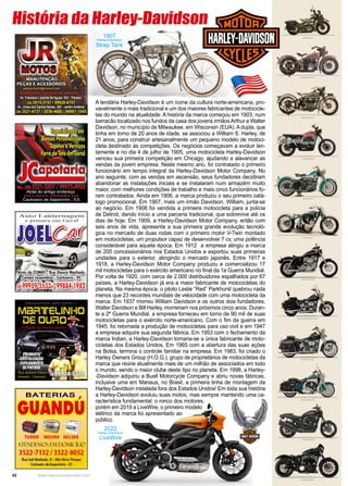 42 www.reportercapixaba.com
1907
Harley-Davidson
Strap Tank
A lendária Harley-Davidson é um ícone da cultura norte-americana, pro-
vavelmente o mais tradicional e um dos maiores fabricantes de motocicle-
tas do mundo na atualidade. A história da marca começou em 1903, num
barracão localizado nos fundos da casa dos jovens irmãosArthur e Walter
Davidson, no município de Milwaukee, em Wisconsin (EUA). A dupla, que
tinha em torno de 20 anos de idade, se associou a William S. Harley, de
21 anos, para construir artesanalmente um pequeno modelo de motoci-
cleta destinado às competições. Os negócios começavam a evoluir len-
tamente e no dia 4 de julho de 1905, uma motocicleta Harley-Davidson
venceu sua primeira competição em Chicago, ajudando a alavancar as
vendas da jovem empresa. Neste mesmo ano, foi contratado o primeiro
funcionário em tempo integral da Harley-Davidson Motor Company. No
ano seguinte, com as vendas em ascensão, seus fundadores decidiram
abandonar as instalações iniciais e se instalaram num armazém muito
maior, com melhores condições de trabalho e mais cinco funcionários fo-
ram contratados. Ainda em 1906, a marca produziu o seu primeiro catá-
logo promocional. Em 1907, mais um irmão Davidson, William, junta-se
ao negócio. Em 1908 foi vendida a primeira motocicleta para a polícia
de Detroit, dando início a uma parceria tradicional, que sobrevive até os
dias de hoje. Em 1909, a Harley-Davidson Motor Company, então com
seis anos de vida, apresenta a sua primeira grande evolução tecnoló-
gica no mercado de duas rodas com o primeiro motor V-Twin montado
em motocicletas, um propulsor capaz de desenvolver 7 cv, uma potência
considerável para aquela época. Em 1912 a empresa atingiu a marca
de 200 concessionários nos Estados Unidos e exportou suas primeiras
unidades para o exterior, atingindo o mercado japonês. Entre 1917 e
1918, a Harley-Davidson Motor Company produziu e comercializou 17
mil motocicletas para o exército americano no final da 1a Guerra Mundial.
Por volta de 1920, com cerca de 2.000 distribuidores espalhados por 67
países, a Harley-Davidson já era a maior fabricante de motocicletas do
planeta. Na mesma época, o piloto Leslie “Red” Parkhurst quebrou nada
menos que 23 recordes mundiais de velocidade com uma motocicleta da
marca. Em 1937 morreu William Davidson e os outros dois fundadores,
Walter Davidson e Bill Harley, morreriam nos próximos cinco anos. Duran-
te a 2ª Guerra Mundial, a empresa forneceu em torno de 90 mil de suas
motocicletas para o exército norte-americano. Com o fim da guerra em
1945, foi retomada a produção de motocicletas para uso civil e em 1947
a empresa adquire sua segunda fábrica. Em 1953 com o fechamento da
marca Indian, a Harley-Davidson tornaria-se a única fabricante de moto-
cicletas dos Estados Unidos. Em 1965 com a abertura das suas ações
na Bolsa, termina o controle familiar na empresa. Em 1983, foi criado o
Harley Owners Group (H.O.G.), grupo de proprietários de motocicletas da
marca que reúne atualmente mais de um milhão de associados em todo
o mundo, sendo o maior clube deste tipo no planeta. Em 1998, a Harley-
-Davidson adquiriu a Buell Motorcycle Company e abriu novas fábricas,
inclusive uma em Manaus, no Brasil, a primeira linha de montagem da
Harley-Davidson instalada fora dos Estados Unidos! Em toda sua história
a Harley-Davidson evoluiu suas motos, mas sempre mantendo uma ca-
racterística fundamental: o ronco dos motores,
porém em 2019 a LiveWire, o primeiro modelo
elétrico da marca foi apresentado ao
público.
História da Harley-Davidson
2022
Harley-Davidson
LiveWire
 