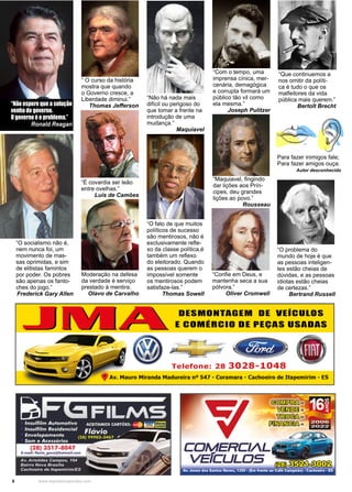 6 www.reportercapixaba.com
“Não espere que a solução
“Não espere que a solução
venha do governo.
venha do governo.
O governo é o problema.”
O governo é o problema.”
Ronald Reagan
Ronald Reagan
“O fato de que muitos
políticos de sucesso
são mentirosos, não é
exclusivamente refle-
xo da classe política,é
também um reflexo
do eleitorado. Quando
as pessoas querem o
impossível somente
os mentirosos podem
satisfaze-las.”
Thomas Sowell
“Não há nada mais
difícil ou perigoso do
que tomar a frente na
introdução de uma
mudança.”
Maquiavel
“Confie em Deus, e
mantenha seca a sua
pólvora.”
Oliver Cromwell
“ O curso da história
mostra que quando
o Governo cresce, a
Liberdade diminui.”
Thomas Jefferson
“Com o tempo, uma
imprensa cínica, mer-
cenária, demagógica
e corrupta formará um
público tão vil como
ela mesma.”
Joseph Pulitzer
“Maquiavel, fingindo
dar lições aos Prín-
cipes, deu grandes
lições ao povo.”
Rousseau
“Que continuemos a
nos omitir da políti-
ca é tudo o que os
malfeitores da vida
pública mais querem.”
Bertolt Brecht
“O problema do
mundo de hoje é que
as pessoas inteligen-
tes estão cheias de
dúvidas, e as pessoas
idiotas estão cheias
de certezas.”
Bertrand Russell
“É covardia ser leão
entre ovelhas.”
Luís de Camões
Moderação na defesa
da verdade é serviço
prestado à mentira.
Olavo de Carvalho
“O socialismo não é,
nem nunca foi, um
movimento de mas-
sas oprimidas, e sim
de elitistas famintos
por poder. Os pobres
são apenas os fanto-
ches do jogo.”
Frederick Gary Allen
Para fazer inimigos fale;
Para fazer amigos ouça.
Autor desconhecido
 