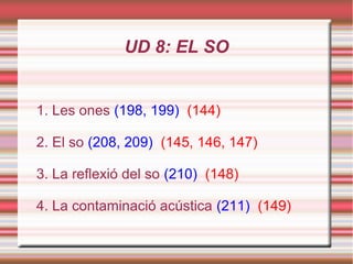 UD 8: EL SO
1. Les ones (198, 199) (144)
2. El so (208, 209) (145, 146, 147)
3. La reflexió del so (210) (148)
4. La contaminació acústica (211) (149)
 