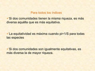 Para todos los índices
Si dos comunidades tienen la misma riqueza, es más
diversa aquélla que es más equitativa.
La equitatividad es máxima cuando pi=1/S para todas
las especies
Si dos comunidades son igualmente equitativas, es
más diversa la de mayor riqueza.
 