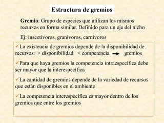Gremio: Grupo de especies que utilizan los mismos
recursos en forma similar. Definido para un eje del nicho
Ej: insectívoros, granívoros, carnívoros
Estructura de gremios
La existencia de gremios depende de la disponibilidad de
recursos: > disponibilidad < competencia gremios
Para que haya gremios la competencia intraespecífica debe
ser mayor que la interespecífica
La cantidad de gremios depende de la variedad de recursos
que están disponibles en el ambiente
La competencia interespecífica es mayor dentro de los
gremios que entre los gremios
 