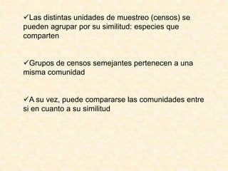 Las distintas unidades de muestreo (censos) se
pueden agrupar por su similitud: especies que
comparten
Grupos de censos semejantes pertenecen a una
misma comunidad
A su vez, puede compararse las comunidades entre
si en cuanto a su similitud
 