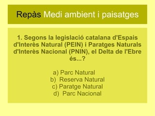 Repàs  Medi ambient i paisatges 1. Segons la legislació catalana d'Espais d'Interès Natural (PEIN) i Paratges Naturals d'Interès Nacional (PNIN), el Delta de l'Ebre és...? a) Parc Natural  b)  Reserva Natural c) Paratge Natural d)  Parc Nacional 