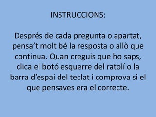 INSTRUCCIONS:
Després de cada pregunta o apartat,
pensa’t molt bé la resposta o allò que
continua. Quan creguis que ho saps,
clica el botó esquerre del ratolí o la
barra d’espai del teclat i comprova si el
que pensaves era el correcte.
 