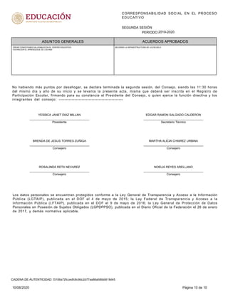 CORRESPONSABILIDAD SOCIAL EN EL PROCESO
EDUCATIVO
PERIODO:
SEGUNDA SESIÓN
2019-2020
ASUNTOS GENERALES ACUERDOS APROBADOS
CREAR CONDICIONES SALUDABLES EN EL CENTRO EDUCATIVO.
FAVORECER EL APRENDIZAJE DE LOS NNA
MEJORAR LA INFRAESTRUCTURA DE LA ESCUELA
No habiendo más puntos por desahogar, se declara terminada la segunda sesión, del Consejo, siendo las 11:30 horas
del mismo día y año de su inicio y se levanta la presente acta, misma que deberá ser inscrita en el Registro de
Participación Escolar, firmando para su constancia el Presidente del Consejo, o quien ejerce la función directiva y los
integrantes del consejo: ---------------------------------------------
YESSICA JANET DIAZ MILLAN
____________________________________
Presidente
EDGAR RAMON SALGADO CALDERON
____________________________________
Secretario Técnico
BRENDA DE JESUS TORRES ZUÑIGA
____________________________________
Consejero
MARTHA ALICIA CHAIREZ URBINA
____________________________________
Consejero
ROSALINDA RETA NEVAREZ
____________________________________
Consejero
NOELIA REYES ARELLANO
____________________________________
Consejero
Los datos personales se encuentran protegidos conforme a la Ley General de Transparencia y Acceso a la Información
Pública (LGTAIP), publicada en el DOF el 4 de mayo de 2015; la Ley Federal de Transparencia y Acceso a la
Información Pública (LFTAIP), publicada en el DOF el 9 de mayo de 2016; la Ley General de Protección de Datos
Personales en Posesión de Sujetos Obligados (LGPDPPSO), publicada en el Diario Oficial de la Federación el 26 de enero
de 2017, y demás normativa aplicable.
10/08/2020 Página 10 de 10
CADENA DE AUTENTICIDAD: f3106a72fccedfc6c9dc2d77aa86afd6bb819d45
 