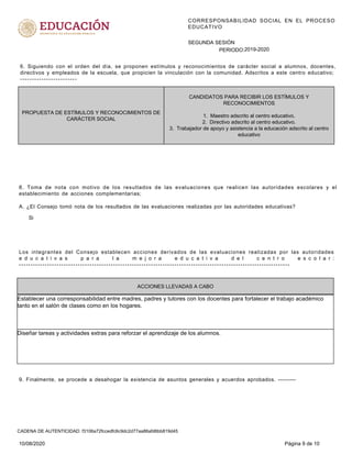 CORRESPONSABILIDAD SOCIAL EN EL PROCESO
EDUCATIVO
PERIODO:
SEGUNDA SESIÓN
2019-2020
CANDIDATOS PARA RECIBIR LOS ESTÍMULOS Y
RECONOCIMIENTOS
1. Maestro adscrito al centro educativo.
2. Directivo adscrito al centro educativo.
3. Trabajador de apoyo y asistencia a la educación adscrito al centro
educativo
PROPUESTA DE ESTÍMULOS Y RECONOCIMIENTOS DE
CARÁCTER SOCIAL
6. Siguiendo con el orden del día, se proponen estímulos y reconocimientos de carácter social a alumnos, docentes,
directivos y empleados de la escuela, que propicien la vinculación con la comunidad. Adscritos a este centro educativo;
------------------------
Si
8. Toma de nota con motivo de los resultados de las evaluaciones que realicen las autoridades escolares y el
establecimiento de acciones complementarias;
A. ¿El Consejo tomó nota de los resultados de las evaluaciones realizadas por las autoridades educativas?
ACCIONES LLEVADAS A CABO
Establecer una corresponsabilidad entre madres, padres y tutores con los docentes para fortalecer el trabajo académico
tanto en el salón de clases como en los hogares.
Diseñar tareas y actividades extras para reforzar el aprendizaje de los alumnos.
Los integrantes del Consejo establecen acciones derivados de las evaluaciones realizadas por las autoridades
e d u c a t i v a s p a r a l a m e j o r a e d u c a t i v a d e l c e n t r o e s c o l a r :
-------------------------------------------------------------------------------------------------------------------
9. Finalmente, se procede a desahogar la existencia de asuntos generales y acuerdos aprobados. ---------
10/08/2020 Página 9 de 10
CADENA DE AUTENTICIDAD: f3106a72fccedfc6c9dc2d77aa86afd6bb819d45
 