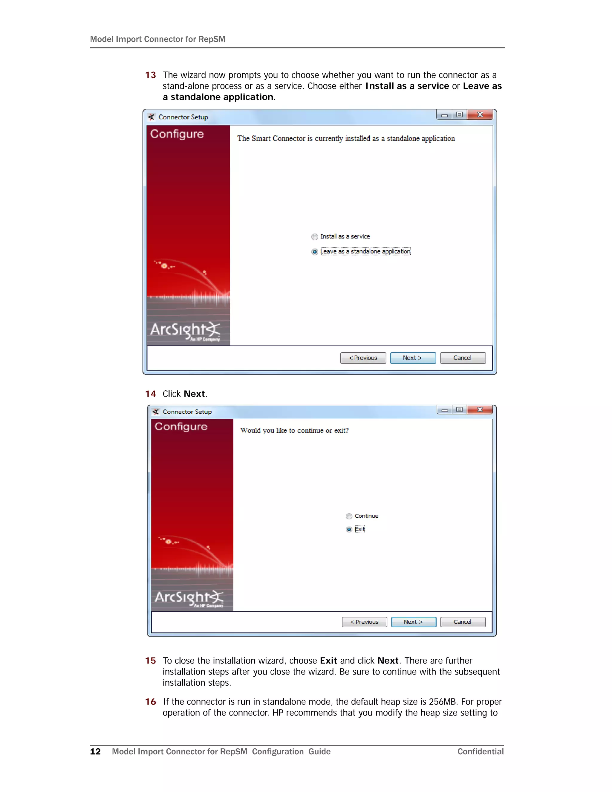 Model Import Connector for RepSM
12 Model Import Connector for RepSM Configuration Guide Confidential
13 The wizard now prompts you to choose whether you want to run the connector as a
stand-alone process or as a service. Choose either Install as a service or Leave as
a standalone application.
14 Click Next.
15 To close the installation wizard, choose Exit and click Next. There are further
installation steps after you close the wizard. Be sure to continue with the subsequent
installation steps.
16 If the connector is run in standalone mode, the default heap size is 256MB. For proper
operation of the connector, HP recommends that you modify the heap size setting to
 