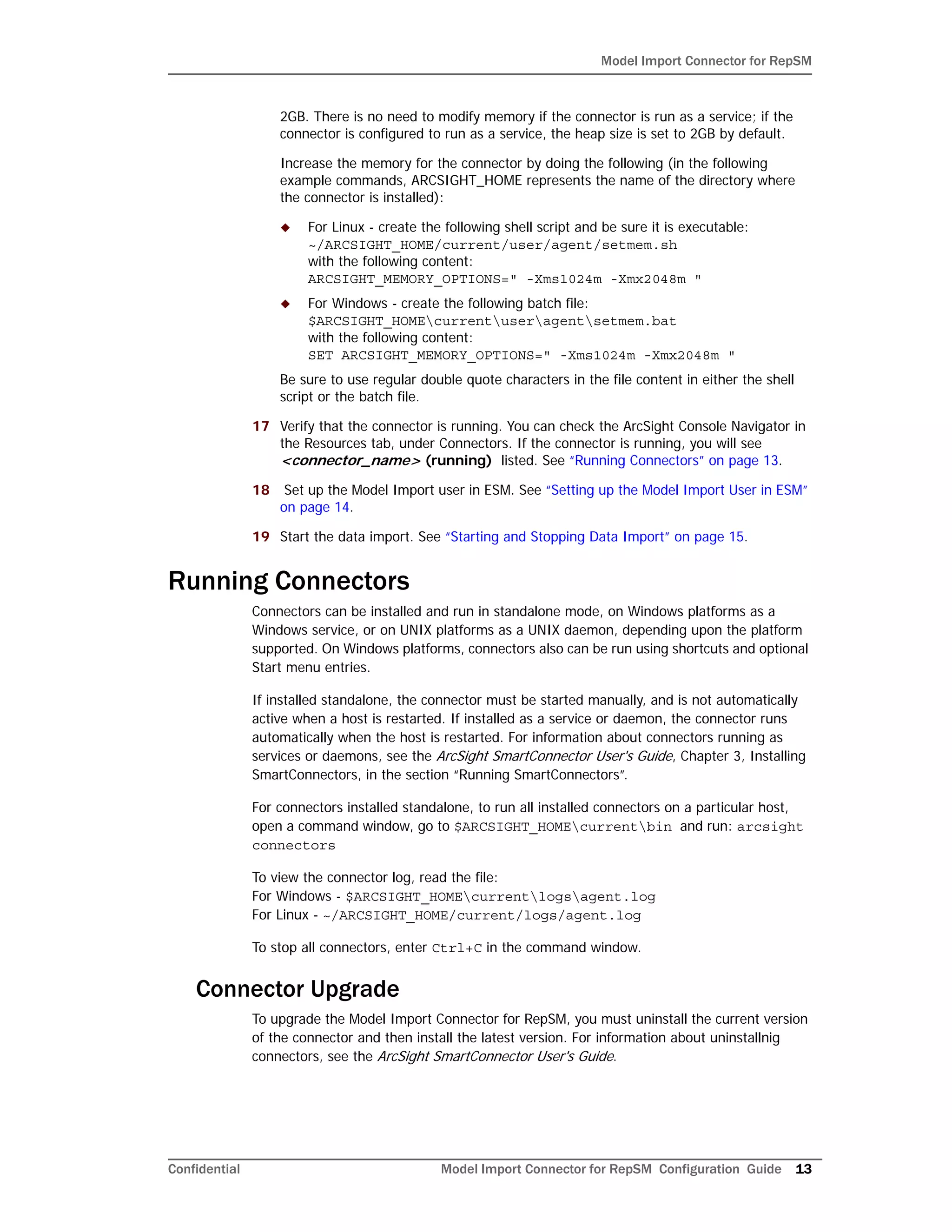 Model Import Connector for RepSM
Confidential Model Import Connector for RepSM Configuration Guide 13
2GB. There is no need to modify memory if the connector is run as a service; if the
connector is configured to run as a service, the heap size is set to 2GB by default.
Increase the memory for the connector by doing the following (in the following
example commands, ARCSIGHT_HOME represents the name of the directory where
the connector is installed):
 For Linux - create the following shell script and be sure it is executable:
~/ARCSIGHT_HOME/current/user/agent/setmem.sh
with the following content:
ARCSIGHT_MEMORY_OPTIONS=" -Xms1024m -Xmx2048m "
 For Windows - create the following batch file:
$ARCSIGHT_HOMEcurrentuseragentsetmem.bat
with the following content:
SET ARCSIGHT_MEMORY_OPTIONS=" -Xms1024m -Xmx2048m "
Be sure to use regular double quote characters in the file content in either the shell
script or the batch file.
17 Verify that the connector is running. You can check the ArcSight Console Navigator in
the Resources tab, under Connectors. If the connector is running, you will see
<connector_name> (running) listed. See “Running Connectors” on page 13.
18 Set up the Model Import user in ESM. See “Setting up the Model Import User in ESM”
on page 14.
19 Start the data import. See “Starting and Stopping Data Import” on page 15.
Running Connectors
Connectors can be installed and run in standalone mode, on Windows platforms as a
Windows service, or on UNIX platforms as a UNIX daemon, depending upon the platform
supported. On Windows platforms, connectors also can be run using shortcuts and optional
Start menu entries.
If installed standalone, the connector must be started manually, and is not automatically
active when a host is restarted. If installed as a service or daemon, the connector runs
automatically when the host is restarted. For information about connectors running as
services or daemons, see the ArcSight SmartConnector User's Guide, Chapter 3, Installing
SmartConnectors, in the section “Running SmartConnectors”.
For connectors installed standalone, to run all installed connectors on a particular host,
open a command window, go to $ARCSIGHT_HOMEcurrentbin and run: arcsight
connectors
To view the connector log, read the file:
For Windows - $ARCSIGHT_HOMEcurrentlogsagent.log
For Linux - ~/ARCSIGHT_HOME/current/logs/agent.log
To stop all connectors, enter Ctrl+C in the command window.
Connector Upgrade
To upgrade the Model Import Connector for RepSM, you must uninstall the current version
of the connector and then install the latest version. For information about uninstallnig
connectors, see the ArcSight SmartConnector User's Guide.
 