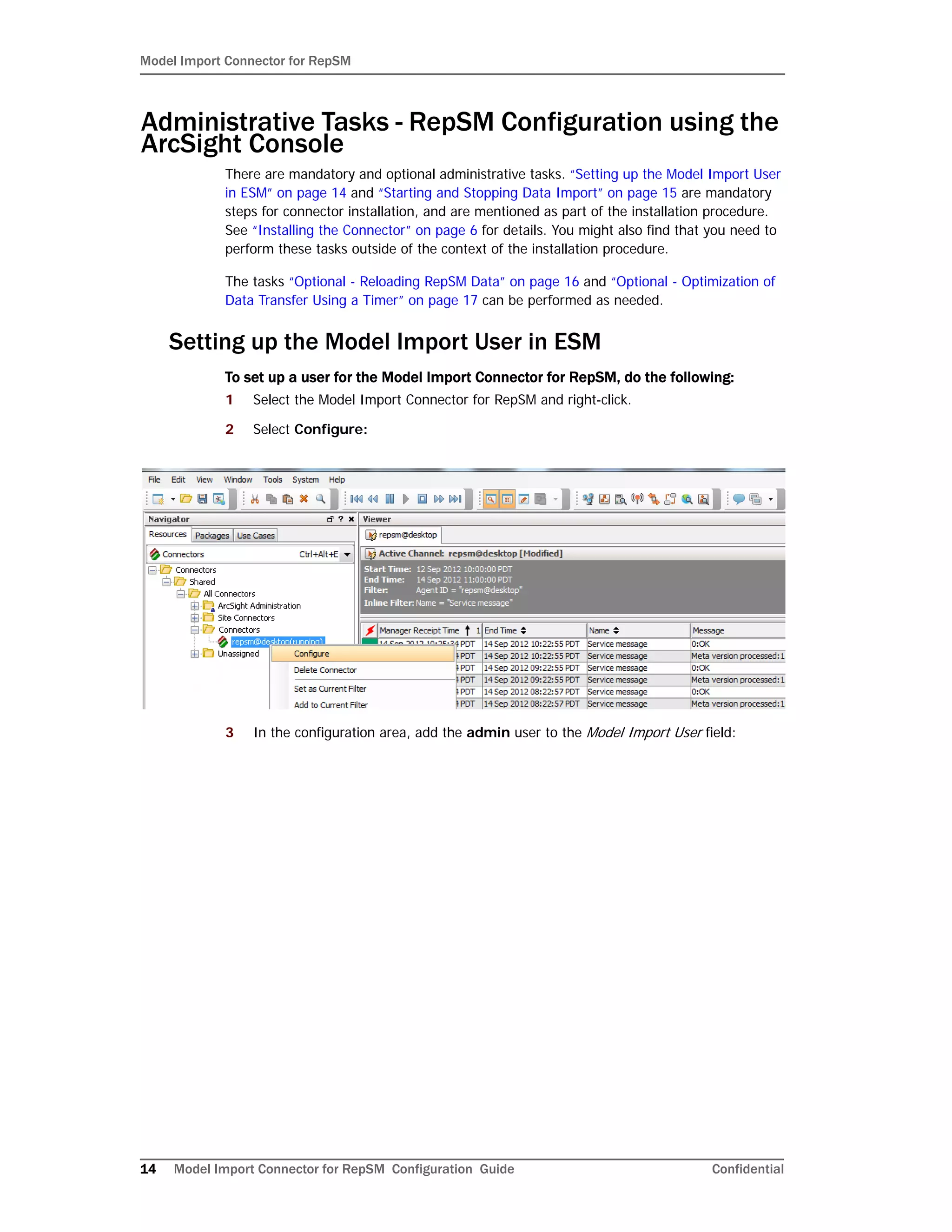 Model Import Connector for RepSM
14 Model Import Connector for RepSM Configuration Guide Confidential
Administrative Tasks - RepSM Configuration using the
ArcSight Console
There are mandatory and optional administrative tasks. “Setting up the Model Import User
in ESM” on page 14 and “Starting and Stopping Data Import” on page 15 are mandatory
steps for connector installation, and are mentioned as part of the installation procedure.
See “Installing the Connector” on page 6 for details. You might also find that you need to
perform these tasks outside of the context of the installation procedure.
The tasks “Optional - Reloading RepSM Data” on page 16 and “Optional - Optimization of
Data Transfer Using a Timer” on page 17 can be performed as needed.
Setting up the Model Import User in ESM
To set up a user for the Model Import Connector for RepSM, do the following:
1 Select the Model Import Connector for RepSM and right-click.
2 Select Configure:
3 In the configuration area, add the admin user to the Model Import User field:
 