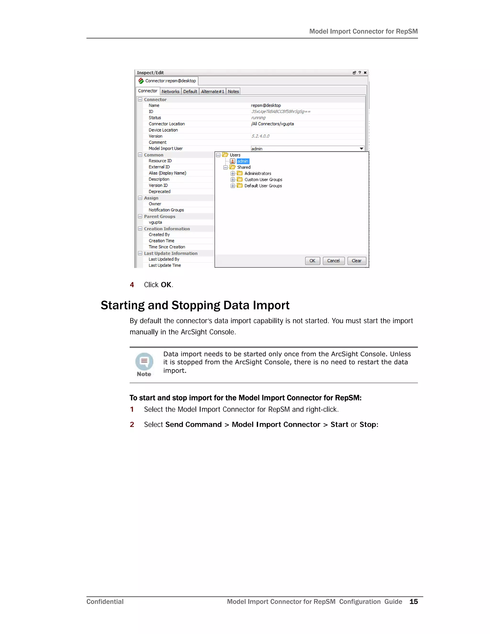 Model Import Connector for RepSM
Confidential Model Import Connector for RepSM Configuration Guide 15
4 Click OK.
Starting and Stopping Data Import
By default the connector’s data import capability is not started. You must start the import
manually in the ArcSight Console.
To start and stop import for the Model Import Connector for RepSM:
1 Select the Model Import Connector for RepSM and right-click.
2 Select Send Command > Model Import Connector > Start or Stop:
Data import needs to be started only once from the ArcSight Console. Unless
it is stopped from the ArcSight Console, there is no need to restart the data
import.
 