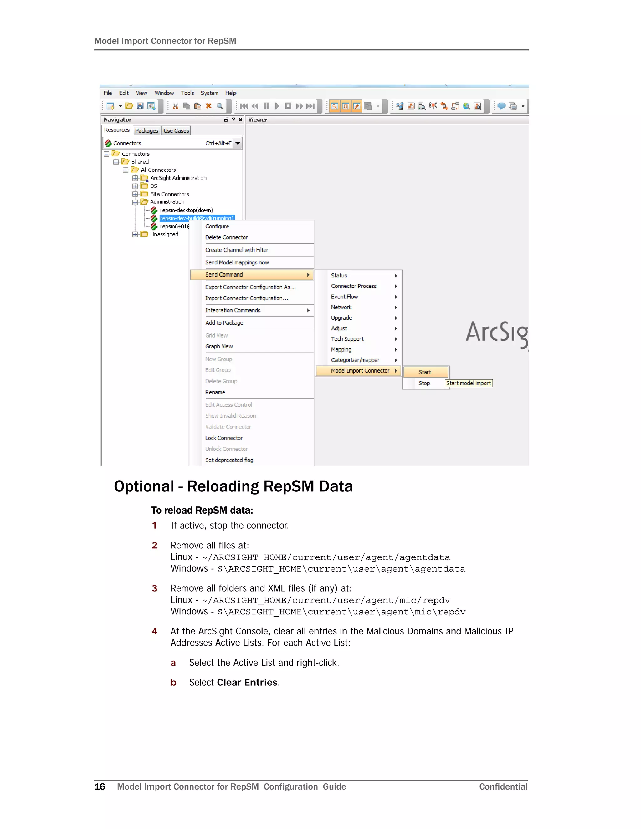 Model Import Connector for RepSM
16 Model Import Connector for RepSM Configuration Guide Confidential
Optional - Reloading RepSM Data
To reload RepSM data:
1 If active, stop the connector.
2 Remove all files at:
Linux - ~/ARCSIGHT_HOME/current/user/agent/agentdata
Windows - $ARCSIGHT_HOMEcurrentuseragentagentdata
3 Remove all folders and XML files (if any) at:
Linux - ~/ARCSIGHT_HOME/current/user/agent/mic/repdv
Windows - $ARCSIGHT_HOMEcurrentuseragentmicrepdv
4 At the ArcSight Console, clear all entries in the Malicious Domains and Malicious IP
Addresses Active Lists. For each Active List:
a Select the Active List and right-click.
b Select Clear Entries.
 