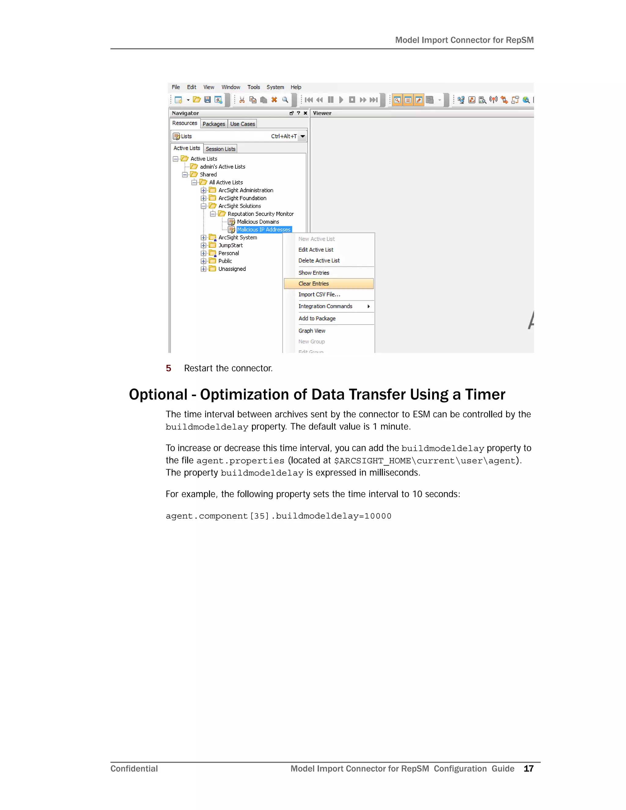 Model Import Connector for RepSM
Confidential Model Import Connector for RepSM Configuration Guide 17
5 Restart the connector.
Optional - Optimization of Data Transfer Using a Timer
The time interval between archives sent by the connector to ESM can be controlled by the
buildmodeldelay property. The default value is 1 minute.
To increase or decrease this time interval, you can add the buildmodeldelay property to
the file agent.properties (located at $ARCSIGHT_HOMEcurrentuseragent).
The property buildmodeldelay is expressed in milliseconds.
For example, the following property sets the time interval to 10 seconds:
agent.component[35].buildmodeldelay=10000
 
