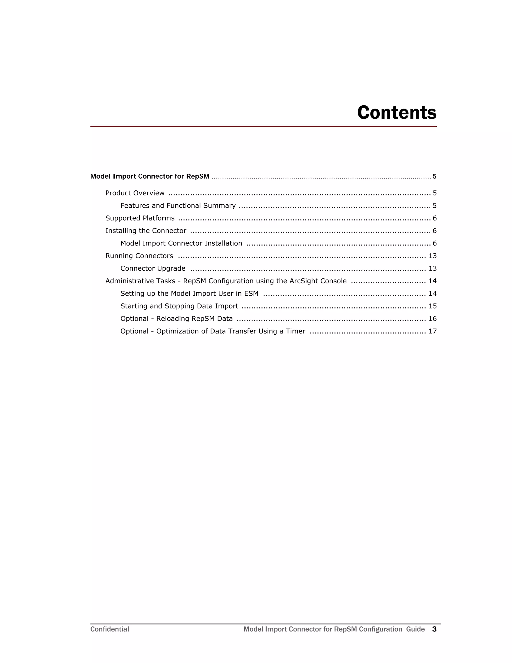 Confidential Model Import Connector for RepSM Configuration Guide 3
Contents
Model Import Connector for RepSM ......................................................................................................... 5
Product Overview ............................................................................................................ 5
Features and Functional Summary ............................................................................... 5
Supported Platforms ........................................................................................................ 6
Installing the Connector ................................................................................................... 6
Model Import Connector Installation ............................................................................ 6
Running Connectors ...................................................................................................... 13
Connector Upgrade ................................................................................................. 13
Administrative Tasks - RepSM Configuration using the ArcSight Console ............................... 14
Setting up the Model Import User in ESM ................................................................... 14
Starting and Stopping Data Import ............................................................................ 15
Optional - Reloading RepSM Data .............................................................................. 16
Optional - Optimization of Data Transfer Using a Timer ................................................ 17
 