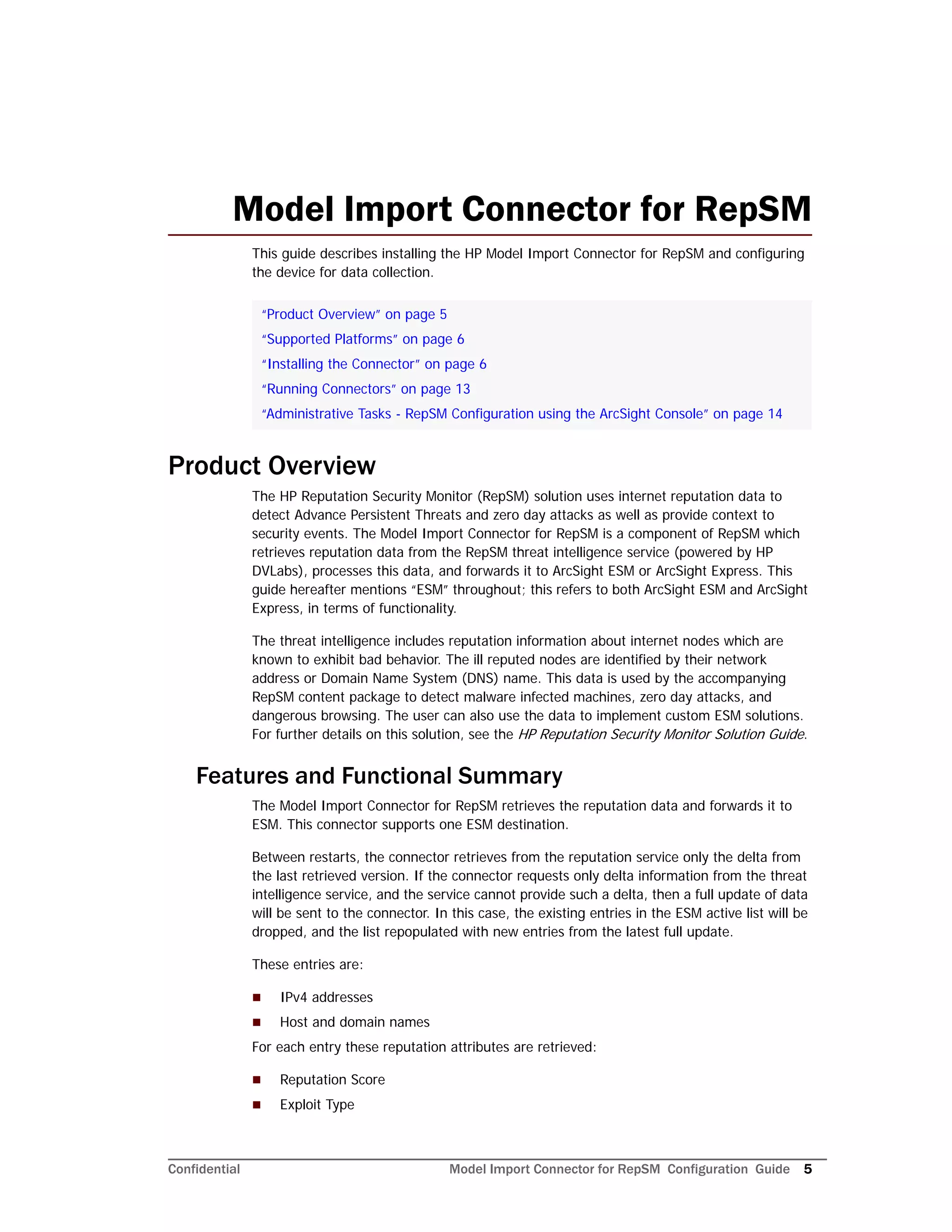 Confidential Model Import Connector for RepSM Configuration Guide 5
Model Import Connector for RepSM
This guide describes installing the HP Model Import Connector for RepSM and configuring
the device for data collection.
Product Overview
The HP Reputation Security Monitor (RepSM) solution uses internet reputation data to
detect Advance Persistent Threats and zero day attacks as well as provide context to
security events. The Model Import Connector for RepSM is a component of RepSM which
retrieves reputation data from the RepSM threat intelligence service (powered by HP
DVLabs), processes this data, and forwards it to ArcSight ESM or ArcSight Express. This
guide hereafter mentions “ESM” throughout; this refers to both ArcSight ESM and ArcSight
Express, in terms of functionality.
The threat intelligence includes reputation information about internet nodes which are
known to exhibit bad behavior. The ill reputed nodes are identified by their network
address or Domain Name System (DNS) name. This data is used by the accompanying
RepSM content package to detect malware infected machines, zero day attacks, and
dangerous browsing. The user can also use the data to implement custom ESM solutions.
For further details on this solution, see the HP Reputation Security Monitor Solution Guide.
Features and Functional Summary
The Model Import Connector for RepSM retrieves the reputation data and forwards it to
ESM. This connector supports one ESM destination.
Between restarts, the connector retrieves from the reputation service only the delta from
the last retrieved version. If the connector requests only delta information from the threat
intelligence service, and the service cannot provide such a delta, then a full update of data
will be sent to the connector. In this case, the existing entries in the ESM active list will be
dropped, and the list repopulated with new entries from the latest full update.
These entries are:
 IPv4 addresses
 Host and domain names
For each entry these reputation attributes are retrieved:
 Reputation Score
 Exploit Type
“Product Overview” on page 5
“Supported Platforms” on page 6
“Installing the Connector” on page 6
“Running Connectors” on page 13
“Administrative Tasks - RepSM Configuration using the ArcSight Console” on page 14
 