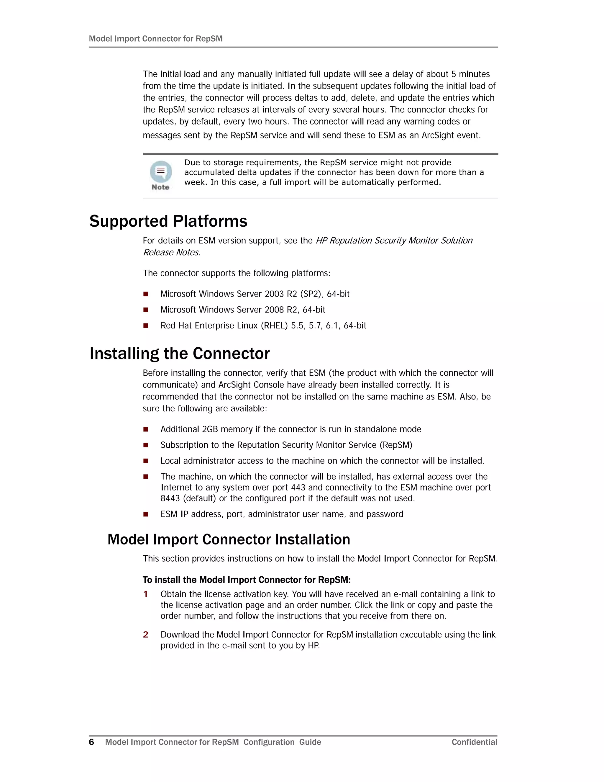 Model Import Connector for RepSM
6 Model Import Connector for RepSM Configuration Guide Confidential
The initial load and any manually initiated full update will see a delay of about 5 minutes
from the time the update is initiated. In the subsequent updates following the initial load of
the entries, the connector will process deltas to add, delete, and update the entries which
the RepSM service releases at intervals of every several hours. The connector checks for
updates, by default, every two hours. The connector will read any warning codes or
messages sent by the RepSM service and will send these to ESM as an ArcSight event.
Supported Platforms
For details on ESM version support, see the HP Reputation Security Monitor Solution
Release Notes.
The connector supports the following platforms:
 Microsoft Windows Server 2003 R2 (SP2), 64-bit
 Microsoft Windows Server 2008 R2, 64-bit
 Red Hat Enterprise Linux (RHEL) 5.5, 5.7, 6.1, 64-bit
Installing the Connector
Before installing the connector, verify that ESM (the product with which the connector will
communicate) and ArcSight Console have already been installed correctly. It is
recommended that the connector not be installed on the same machine as ESM. Also, be
sure the following are available:
 Additional 2GB memory if the connector is run in standalone mode
 Subscription to the Reputation Security Monitor Service (RepSM)
 Local administrator access to the machine on which the connector will be installed.
 The machine, on which the connector will be installed, has external access over the
Internet to any system over port 443 and connectivity to the ESM machine over port
8443 (default) or the configured port if the default was not used.
 ESM IP address, port, administrator user name, and password
Model Import Connector Installation
This section provides instructions on how to install the Model Import Connector for RepSM.
To install the Model Import Connector for RepSM:
1 Obtain the license activation key. You will have received an e-mail containing a link to
the license activation page and an order number. Click the link or copy and paste the
order number, and follow the instructions that you receive from there on.
2 Download the Model Import Connector for RepSM installation executable using the link
provided in the e-mail sent to you by HP.
Due to storage requirements, the RepSM service might not provide
accumulated delta updates if the connector has been down for more than a
week. In this case, a full import will be automatically performed.
 