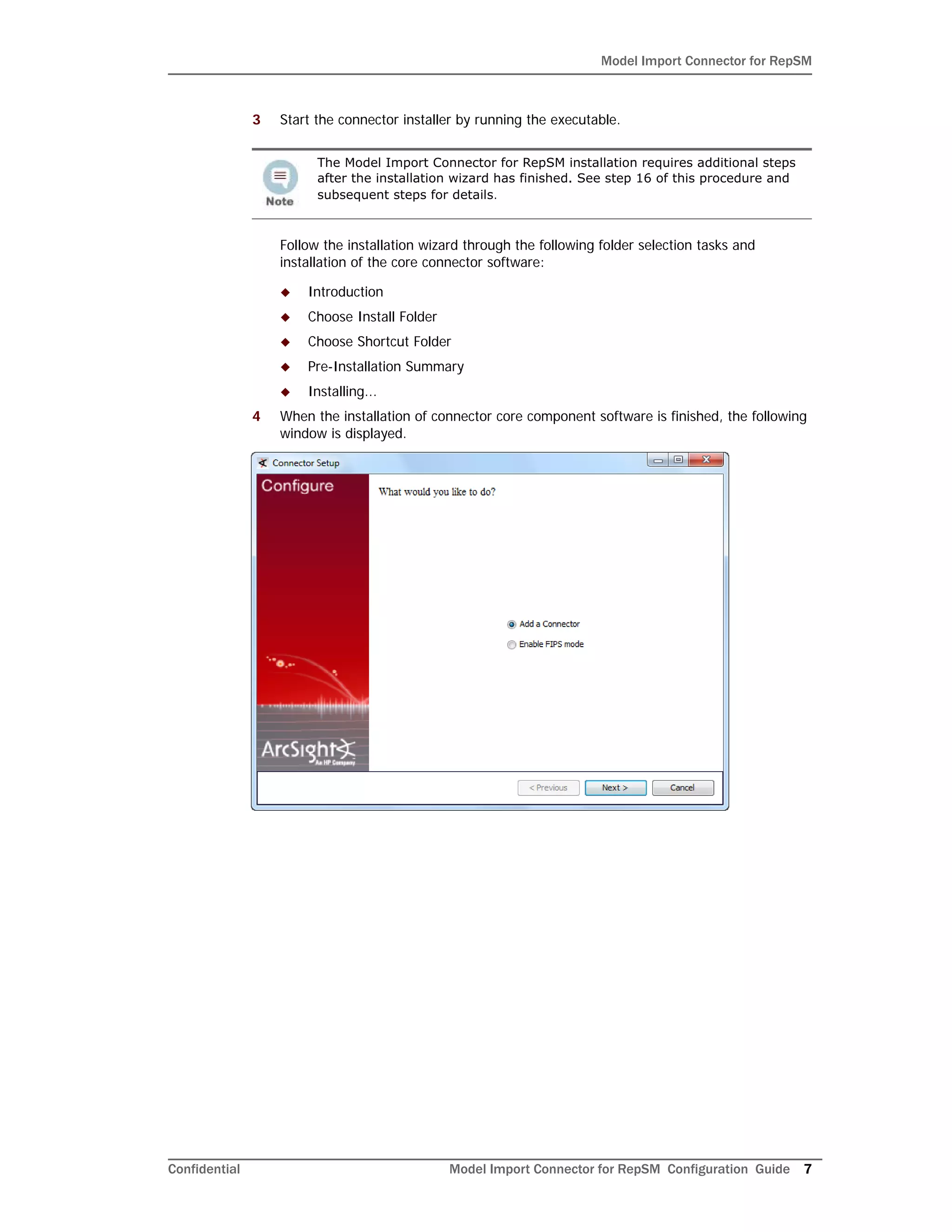 Model Import Connector for RepSM
Confidential Model Import Connector for RepSM Configuration Guide 7
3 Start the connector installer by running the executable.
Follow the installation wizard through the following folder selection tasks and
installation of the core connector software:
 Introduction
 Choose Install Folder
 Choose Shortcut Folder
 Pre-Installation Summary
 Installing...
4 When the installation of connector core component software is finished, the following
window is displayed.
The Model Import Connector for RepSM installation requires additional steps
after the installation wizard has finished. See step 16 of this procedure and
subsequent steps for details.
 