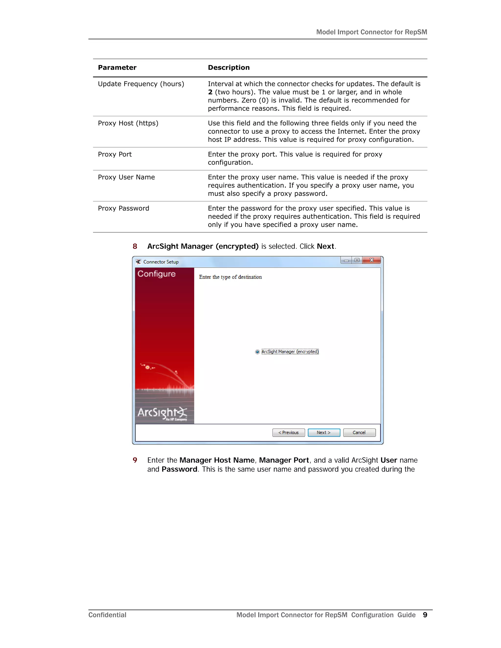 Model Import Connector for RepSM
Confidential Model Import Connector for RepSM Configuration Guide 9
8 ArcSight Manager (encrypted) is selected. Click Next.
9 Enter the Manager Host Name, Manager Port, and a valid ArcSight User name
and Password. This is the same user name and password you created during the
Update Frequency (hours) Interval at which the connector checks for updates. The default is
2 (two hours). The value must be 1 or larger, and in whole
numbers. Zero (0) is invalid. The default is recommended for
performance reasons. This field is required.
Proxy Host (https) Use this field and the following three fields only if you need the
connector to use a proxy to access the Internet. Enter the proxy
host IP address. This value is required for proxy configuration.
Proxy Port Enter the proxy port. This value is required for proxy
configuration.
Proxy User Name Enter the proxy user name. This value is needed if the proxy
requires authentication. If you specify a proxy user name, you
must also specify a proxy password.
Proxy Password Enter the password for the proxy user specified. This value is
needed if the proxy requires authentication. This field is required
only if you have specified a proxy user name.
Parameter Description
 