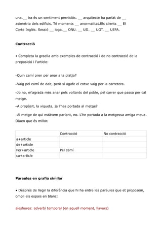 una.__ ira és un sentiment perniciós. __ arquitecte ha parlat de __
asimetria dels edificis. Té moments __ anormalitat.Els clients __ El
Corte Inglés. Sessió __ ioga.__ ONU. __ UJI. __ UGT. __ UEFA.



Contracció


• Completa la graella amb exemples de contracció i de no contracció de la
preposició i l'article:



–Quin camí pren per anar a la platja?

–Vaig pel camí de dalt, però si agafe el cotxe vaig per la carretera.

–Jo no, m'agrada més anar pels voltants del poble, pel carrer que passa per cal
metge.

–A propòsit, la xiqueta, ja l'has portada al metge?

–Al metge de qui estàvem parlant, no. L'he portada a la metgessa amiga meua.
Diuen que és millor.


                             Contracció                No contracció
a+article
de+article
Per+article                  Pel camí
ca+article




Paraules en grafia similar


• Després de llegir la diferència que hi ha entre les paraules que et proposem,
ompli els espais en blanc:


aleshores: adverbi temporal (en aquell moment, llavors)
 