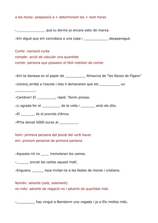 a les hores: preposició a + determinant les + nom hores



–______________ que tu dorms jo encara estic de marxa.

–Em digué que em convidava a una copa i ____________ desaparegué.


Conte: narració curta
compte: acció de calcular una quantitat
comte: persona que posseeix el títol nobiliari de comte



–Kiri te Kanawa en el paper de __________ Almaviva de “les Noces de Fígaro”

–Llorenç arribà a l'escola i tots li demanaren que els __________ un
__________.

–Cambrer! El _________, ràpid. Tenim pressa.

–Li agrada fer el _________ de la vella i _______ amb els dits.

–El _______ és el promés d'Anna.

–M'ha deixat 6000 euros al _________.


hem: primera persona del plural del verb haver
em: pronom personal de primera persona



–Aquesta nit no ____ tremolaran les cames.

–______ enviat les cartes aquest matí.

–Enguany ______ toca invitar-te a les festes de moros i cristians.


Només: adverbi (sols, solament)
no més: adverbi de negació no i adverbi de quantitat més



–_________ has vingut a Benidorm una vegada i jo a Elx moltes més.
 