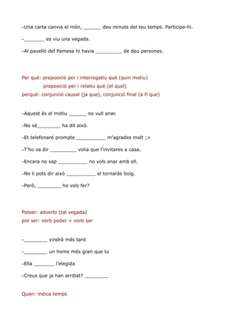 –Una carta canvia el món, ______ deu minuts del teu temps. Participa-hi.

–_______ es viu una vegada.

–Al pavelló del Pamesa hi havia _________ de deu persones.




Per què: preposició per i interrogatiu què (quin motiu)
         preposició per i relatiu què (el qual)
perquè: conjunció causal (ja que), conjunció final (a fi que)



–Aquest és el motiu ______ no vull anar.

–No sé________ ha dit això.

–Et telefonaré prompte __________ m'agrades molt ;>

–T'ho va dir _________ volia que l'invitares a casa.

–Encara no sap __________ no vols anar amb ell.

–No li pots dir això __________ el tornaràs boig.

–Però, ________ ho vols fer?




Potser: adverbi (tal vegada)
pot ser: verb poder + verb ser



–________ vindrà més tard

–________ un home més gran que tu

–Ella _______ l'elegida

–Creus que ja han arribat? ________


Quan: indica temps
 