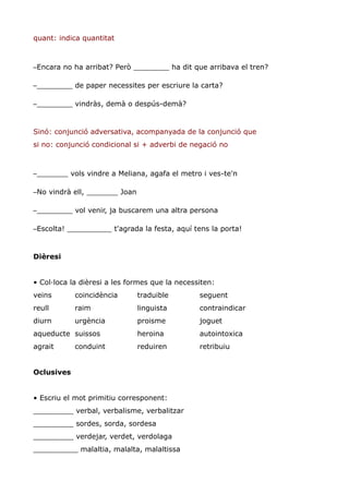 quant: indica quantitat



–Encara no ha arribat? Però ________ ha dit que arribava el tren?

–________ de paper necessites per escriure la carta?

–________ vindràs, demà o despús-demà?


Sinó: conjunció adversativa, acompanyada de la conjunció que
si no: conjunció condicional si + adverbi de negació no



–_______ vols vindre a Meliana, agafa el metro i ves-te'n

–No vindrà ell, _______ Joan

–________ vol venir, ja buscarem una altra persona

–Escolta! __________ t'agrada la festa, aquí tens la porta!


Dièresi


• Col·loca la dièresi a les formes que la necessiten:
veins       coincidència       traduible        seguent
reull       raim               linguista        contraindicar
diurn       urgència           proisme          joguet
aqueducte suissos              heroina          autointoxica
agrait      conduint           reduiren         retribuiu


Oclusives


• Escriu el mot primitiu corresponent:
_________ verbal, verbalisme, verbalitzar
_________ sordes, sorda, sordesa
_________ verdejar, verdet, verdolaga
__________ malaltia, malalta, malaltissa
 