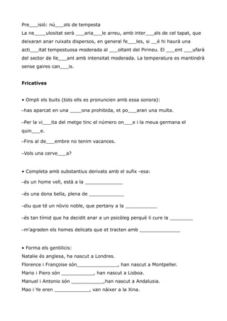 Pre___isió: nú___ols de tempesta
La ne____ulositat serà ___aria___le arreu, amb inter___als de cel tapat, que
deixaran anar ruixats dispersos, en general fe___les, si __é hi haurà una
acti___itat tempestuosa moderada al ___oltant del Pirineu. El ___ent ___ufarà
del sector de lle___ant amb intensitat moderada. La temperatura es mantindrà
sense gaires can___is.


Fricatives


• Ompli els buits (tots ells es pronuncien amb essa sonora):

–has aparcat en una ____ona prohibida, et po___aran una multa.

–Per la vi___ita del metge tinc el número on___e i la meua germana el
quin___e.

–Fins al de___embre no tenim vacances.

–Vols una cerve___a?


• Completa amb substantius derivats amb el sufix -esa:

–és un home vell, està a la _____________

–és una dona bella, plena de ____________

–diu que té un nòvio noble, que pertany a la ___________

–és tan tímid que ha decidit anar a un psicòleg perquè li cure la ________

–m'agraden els homes delicats que et tracten amb ______________


• Forma els gentilicis:
Natalie és anglesa, ha nascut a Londres.
Florence i Françoise són______________, han nascut a Montpeller.
Mario i Piero són ___________, han nascut a Lisboa.
Manuel i Antonio són ___________,han nascut a Andalusia.
Mao i Ye eren ____________, van nàixer a la Xina.
 