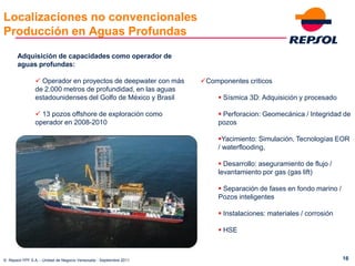 Localizaciones no convencionales
Producción en Aguas Profundas
       Adquisición de capacidades como operador de
       aguas profundas:

                 Operador en proyectos de deepwater con más        Componentes criticos
                de 2.000 metros de profundidad, en las aguas
                estadounidenses del Golfo de México y Brasil              Sísmica 3D: Adquisición y procesado

                 13 pozos offshore de exploración como                   Perforacion: Geomecánica / Integridad de
                operador en 2008-2010                                    pozos

                                                                         Yacimiento: Simulación, Tecnologías EOR
                                                                         / waterflooding,

                                                                          Desarrollo: aseguramiento de flujo /
                                                                         levantamiento por gas (gas lift)

                                                                          Separación de fases en fondo marino /
                                                                         Pozos inteligentes

                                                                          Instalaciones: materiales / corrosión

                                                                          HSE



© Repsol-YPF S.A. - Unidad de Negocio Venezuela - Septiembre 2011                                                  16
 
