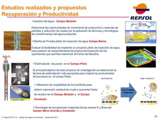 Estudios realizados y propuestos
Recuperación y Productividad
                                  Gestión del Agua - Campo Motatán

                                  Determinar las oportunidades de incremento de producción y reservas de
                                  petróleo y reducción de costes por la aplicación de técnicas y tecnologías
                                  de control/manejo del agua producida.

                                  Diseño de Prueba piloto de Inyección de agua Campo Barúa

                                  Evaluar la factibilidad de implantar un proyecto piloto de inyección de agua,
                                  para predecir el comportamiento de producción/inyección de los
                                  yacimientos que permita maximizar el Factor de Recobro.


                                   Estimulación de pozos en el Campo Perla.

                                   El principal objetivo de este proyecto de investigación es seleccionar la
                                   técnica de estimulación más apropiada para mejorar la productividad
                                   de los pozos en el campo Perla..


                                      Alteración de mojabilidad de la roca/fluido para
                                     reducir saturación residual de crudo y aumentar factor
                                     de recobro en el Campo Motatan y el Campo
                                     Carabobo.


                                   Tecnología de recuperación mejorada de las arenas K y Brea del
                                   Campo Mene Grande y Carabobo

© Repsol-YPF S.A. - Unidad de Negocio Venezuela - Septiembre 2011                                                 17
 