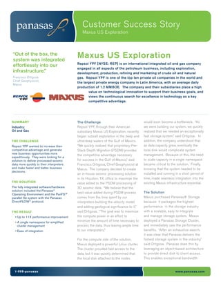 Customer Success Story
                                             Maxus US Exploration



“Out of the box, the
system was integrated
                                          Maxus US Exploration
                                          Repsol YPF [NYSE: REP] is an international integrated oil and gas company
effortlessly into our
                                          engaged in all aspects of the petroleum business, including exploration,
infrastructure.”                          development, production, refining and marketing of crude oil and natural
Francisco Ortigosa                        gas. Repsol YPF is one of the top ten private oil companies in the world and
Chief Geophysicist,
                                          the largest private energy company in Latin America, with an average daily
Maxus
                                          production of 1.2 MMBOE. The company and their subsidiaries place a high
                                                 value on technological innovation to support their business goals, and
                                                 views the continuous search for excellence in technology as a key
                                                 competitive advantage.




SUMMARY                                   The Challenge                                would soon become a bottleneck. “As
Industry:                                 Repsol YPF, through their American           we were building our system, we quickly
Oil and Gas                               subsidiary Maxus US Exploration, recently    realized that we needed an exceptionally
                                          began subsalt exploration in the deep and    fast storage system,” said Ortigosa. In
THE CHALLENGE                             ultra-deep waters of the Gulf of Mexico.     addition, the company understood that
Repsol YPF wanted to increase their       “We quickly realized that proprietary Pre-   as data capacity grew, eventually the
competitive advantage and generate        Stack Depth Migration (PSDM) provides        local disk would complicate system
new business opportunities more                                                        management. Because of this, the need
                                          the competitive advantage necessary
expeditiously. They were looking for a
solution to deliver processed seismic     for success in the Gulf of Mexico,” said     to scale capacity in a single namespace
data more quickly to their interpreters   Francisco Ortigosa, Chief Geophysicist at    became critical to the solution. Finally,
and make faster and better business       Maxus. The company decided to create         knowing that the system needed to be
decisions.
                                          an in-house seismic processing solution      installed and running in a short period of
                                          in its Houston, TX, office to maximize the   time, made seamless integration into the
THE SOLUTION                              value added to the PSDM processing of        existing Maxus infrastructure essential.
The fully integrated software/hardware    3D seismic data. “We believe that the
solution included the Panasas®
                                          best value added during PSDM process         The Solution
Operating Environment and the PanFS™
parallel file system with the Panasas     comes from the time spent by our             Maxus purchased Panasas® Storage
DirectFLOW® protocol.                     interpreters building the velocity model     because it packages the highest
                                          and adding geological significance to it,”   performance in the storage industry
THE RESULT                                said Ortigosa. “The goal was to maximize     with a scalable, easy to integrate
  • Up to 11X performance improvement     the compute power in an effort to            and manage storage system. Maxus
  • A single namespace for simplified     minimize the amount of time necessary to     deployed a Panasas Storage Cluster,
    cluster management                    process the data, thus leaving ample time    and immediately saw the performance
  • Ease of integration                   to our interpreters.”                        benefits. “After an exhaustive search,
                                                                                       it was clear that Panasas delivers the
                                          For the compute side of the solution,        fastest storage system in the industry,”
                                          Maxus deployed a powerful Linux cluster.     said Ortigosa. Panasas does this by
                                          The cluster provided fast access to the      leveraging an object-based architecture
                                          data, but it was quickly determined that     to provide direct disk to client access.
                                          the local disk attached to the nodes         This enables exceptional bandwidth


  1-888-panasas                                                                                              www.panasas.com
 