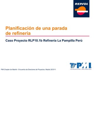 PMI Chapter de Madrid - Encuentro de Directores de Proyectos. Madrid 30/3/11
Planificación de una parada
de refinería
Caso Proyecto RLP10.1b Refinería La Pampilla Perú
 