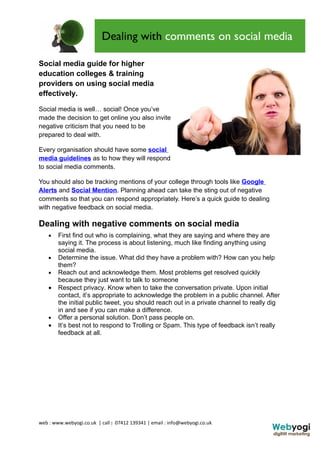 Social media guide for higher
education colleges & training
providers on using social media
effectively.

Social media is well… social! Once you’ve
made the decision to get online you also invite
negative criticism that you need to be
prepared to deal with.

Every organisation should have some social
media guidelines as to how they will respond
to social media comments.

You should also be tracking mentions of your college through tools like Google
Alerts and Social Mention. Planning ahead can take the sting out of negative
comments so that you can respond appropriately. Here’s a quick guide to dealing
with negative feedback on social media.

Dealing with negative comments on social media
    •   First find out who is complaining, what they are saying and where they are
        saying it. The process is about listening, much like finding anything using
        social media.
    •   Determine the issue. What did they have a problem with? How can you help
        them?
    •   Reach out and acknowledge them. Most problems get resolved quickly
        because they just want to talk to someone
    •   Respect privacy. Know when to take the conversation private. Upon initial
        contact, it’s appropriate to acknowledge the problem in a public channel. After
        the initial public tweet, you should reach out in a private channel to really dig
        in and see if you can make a difference.
    •   Offer a personal solution. Don’t pass people on.
    •   It’s best not to respond to Trolling or Spam. This type of feedback isn’t really
        feedback at all.




web : www.webyogi.co.uk | call : 07412 139341 | email : info@webyogi.co.uk
 