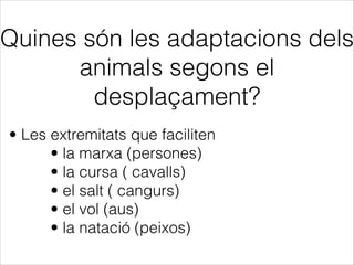 Quines són les adaptacions dels
animals segons el
desplaçament?
• Les extremitats que faciliten
• la marxa (persones)
• la cursa ( cavalls)
• el salt ( cangurs)
• el vol (aus)
• la natació (peixos)
 