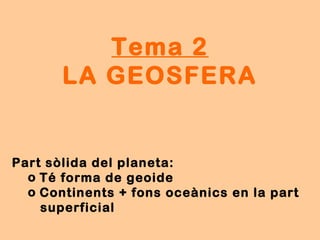 Tema 2
LA GEOSFERA
Part sòlida del planeta:
o Té forma de geoide
o Continents + fons oceànics en la part
superficial
 