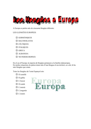 A Europa es parlen més de cincuenta llengües diferents:
LES LLENGÜES EUROPEES
 GERMÀNIQUES
 BALTOESLAVES
 CÈLTIQUES
 ITÀLIQUES
 GRECA
 ALBANESA
 NO INDOEUROPEES
En el cas d’Europa, la majoria de llengües pertanyen a la família indoeuropea.
En moltes situacions els països tenen més d’una llengua al seu territori, es a dir, hi ha
més llengües que estats.
Totes les llengües de l’estat Espanyol són:
 El castellà
 El gallec
 L’èuscar
 El català
 L’asturià
 L’aragonés
 L’aranés
 