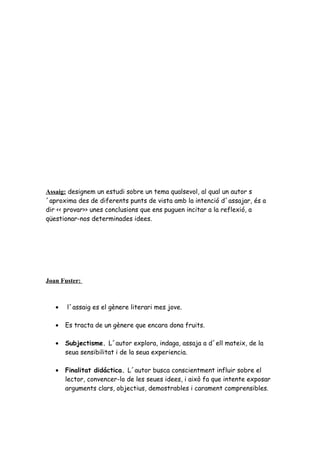 Assaig: designem un estudi sobre un tema qualsevol, al qual un autor s
´aproxima des de diferents punts de vista amb la intenció d´assajar, és a
dir << provar>> unes conclusions que ens puguen incitar a la reflexió, a
qüestionar-nos determinades idees.
Joan Fuster:
• l´assaig es el gènere literari mes jove.
• Es tracta de un gènere que encara dona fruits.
• Subjectisme. L´autor explora, indaga, assaja a d´ell mateix, de la
seua sensibilitat i de la seua experiencia.
• Finalitat didáctica. L´autor busca conscientment influir sobre el
lector, convencer-lo de les seues idees, i això fa que intente exposar
arguments clars, objectius, demostrables i carament comprensibles.
 