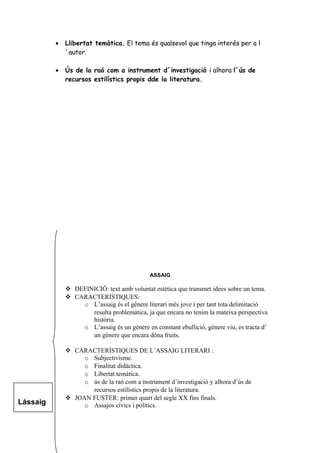 • Llibertat temàtica. El tema és qualsevol que tinga interés per a l
´autor.
• Ús de la raó com a instrument d´investigació i alhora l´ús de
recursos estilístics propis dde la literatura.
ASSAIG
 DEFINICIÓ: text amb voluntat estètica que transmet idees sobre un tema.
 CARACTERÍSTIQUES:
o L’assaig és el gènere literari més jove i per tant tota delimitació
resulta problemàtica, ja que encara no tenim la mateixa perspectiva
història.
o L’assaig és un gènere en constant ebullició, gènere viu, es tracta d’
un gènere que encara dóna fruits.
 CARACTERÍSTIQUES DE L’ASSAIG LITERARI :
o Subjectivisme.
o Finalitat didàctica.
o Libertat temàtica.
o ús de la raó com a instrument d’investigació y alhora d’ús de
recursos estilístics propis de la literatura.
 JOAN FUSTER: primer quart del segle XX fins finals.
o Assajos cívics i polítics.Lássaig
 