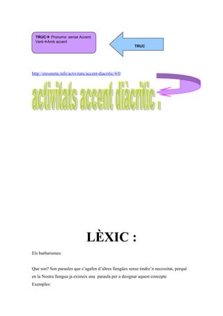 http://enxaneta.info/activitats/accent-diacritic/4/0
LÈXIC :
Els barbarismes:
Que son? Son paraules que s’agafen d’altres llengües sense tindre’n necessitat, perquè
en la Nostra llengua ja existeix una paraula per a designar aquest concepte
Exemples:
TRUC Pronoms: sense Accent.
VerbAmb accent
TRUC
 