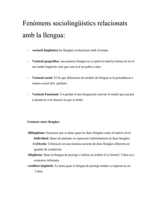 Fenòmens sociolingüístics relacionats
amb la llengua:
- variació lingüística:les llengües evolucionen amb el temps.
- Variació geogràfica: una mateixa llengua no es parla la mateixa forma en tot el
seu àmbit lingüístic sinó que canvia d’un poble a altre
- Variació social: El fet que diferencia els models de llengua es la procedència o
estatus social dels parlants.
- Variació Funcional: Un parlant d’una llengua pot canviar el model que usa per
a ajustar-se a la situació en que es troba.
Contacte entre llengües:
-Bilingüisme: Fenomen que es dona quan les dues llengües estan al mateix nivel.
-Individual: Quan els parlants se expressen indistintament en dues llengües.
-Col·lectiu: Utilització en una mateixa societat de dues llengües diferents en
i igualtat de condicions
-Disglòssia: Quan la llengua de prestigi s’utilitza en àmbits d’us formal i l’altra en c
on contextos informals.
-conflicte lingüístic: Es dona quan la llengua de prestigi tendeix a imposar-se en
lt l’altra.
 