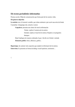 Els textos periodístics informatius
Premsa escrita: Mitjà de comunicación que forma part de les nostres vides.
Els gèneres objectius
La noticia: text, d’extensió variable, que relata oralment o per escrit una sèrie de fetsde
l’actualitat. Llenguatge clar, atractiu i concís
Capçalera: presenta una síntesi de tota la información
Titular: explica l’essència de la noticia
Entrada: explica el nucli de la noticia. Respón a sis preguntes
bàsiques
Cos: Expliquen de manera ordenada el que s’ah dit en el titular i entrada
Elements gràfics: fotos, dibuixos, gràfics..
Reportatge: de carácter més expositiu que amplia la informació de la noticia.
Entrevista: Es presenta en forma de diàleg i recull opinions, testimonis…
Ç
 