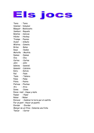 Tenis : Tenis
Voleibol : Voleybol
Bàsquet : Baloncesto
Sambori : Rayuela
Boletes : Canicas
Hòckei : Hockey
Trompa : Peonza
Xiulet : Silbato
Milotxa : Cometa
Birles : Bolos
Daus : Dados
Motxilla : Mochila
Dames : Damas
Oca : Oca
Cartes : Cartas
Alfil : Alfil
Dòmino : Dominó
Gobelet : Cubilete
Estic : Estick
Peó : Peón
Taula : Tablero
Pales : Palas
Pilota : Pelota
Fletxas : Flechas
Arc : Arco
Diana : Diana
Escac i mat : Jaque y mate
Passar : Pasar
Robar : Robar
Enrocar : Cambiar la torre por el castillo
Fer un pont : Hacer un puente
Envidar : Envidar
Menjar-se un fitxa : Comerse una ficha
Tancar : Cerrar
 
