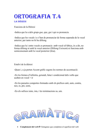 ORTOGRAFIA T.4
LA dIèResI
Funcions de la Dièresi
-Indica que la u dels grups gue, que, gui i qui es pronuncia.
-Indica que les vocals i u s’han de pronunciar de forma separada de la vocal
anterior; per tanto no hi ha diftong.
-Indica que la i entre vocals es pronuncia amb vocal sil·làbica, és a dir, no
forma diftong ni amb la vocal anterior (Diftong Creixent) ni funciona amb
semiconsonant amb la vocal posterior (feia).
Estalvi de la dièresi
-Quan i, u ja porten Accent gràfic segons les normes de accentuaciò.
-En les formes d’infinitiu, gerundi, futur i condicional dels verbs que
acaben en vocal + ir
-En les paraules comportes formades amb els prefixos anti, auto, contra,
neo, re, pre, semi,
-En els sufixos isme, ista, i les terminacions us, um.
• Complement del verb Sintagmes que completen el significat del verb
 