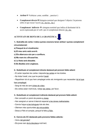 • Atribut Verbs(ser ,estar, semblar , pareixer )
• Complement directeSintagma nominal que designen l´objecte i la persona
sobre el que recau l´acció ( lo , las los , las )
• Complement indirecte  sintagma nominal que indica al destinatari de la
acció expressada per el verb i per el complement directe ( le , les
ACTIVITATS DE REPÀS DE LA GRAMÀTICA:
1.- Subratlla els verbs i indica quines oracions tenen atribut i quines complement
circumstancial:
a) Pasqual és el vicedirector.
b) El meu amic està avorrit.
c) Els albercocs són per a confitura.
d) Ma mare és a Brussel·les.
e) La festa serà dissabte.
f) Els Beatles eren anglesos.
2.- Substitueix el complement directe destacat pel pronom feble adient:
- El carter reparteix les cartes i deposita les cartes en les bústies.
- No trobe l’anell, crec que he perdut l’anell.
- Repartirem tot el que hem arreplegat entre els immigrants que necessiten tot el que
hem arreplegat.
- Sergi té més de cent cintes de vídeo.
- Els vidres estan molt bruts, neteja els vidres, per favor.
3.- Substitueix el complement indirecte destacat pel pronom feble adient:
- Han concedit un premi de poesia a Josep.
- Han assignat un servei d’atenció especial a les dones maltractades.
- Canvia l’aigua a les tortugues tots els dies.
- Oferirem més oportunitats als minusvàlids.
- Deixa a Fèlix el compàs, perquè fa falta a Fèlix.
4.- Canvia els CC destacats pels pronoms febles adients:
- Veniu del gimnàs?
- Els joves ixen de la discoteca molt tard.
 