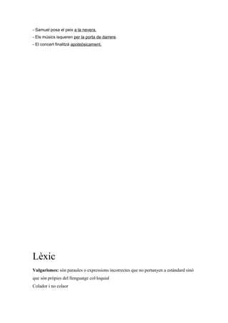 - Samuel posa el peix a la nevera.
- Els músics isqueren per la porta de darrere.
- El concert finalitzà apoteòsicament.
Lèxic
Vulgarismes: són paraules o expressions incorrectes que no pertanyen a estàndard sinó
que són pròpies del llenguatge col·loquial
Colador i no colaor
 
