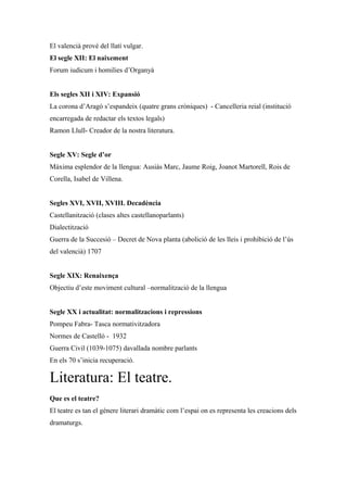 El valencià prové del llatí vulgar.
El segle XII: El naixement
Forum iudicum i homilies d’Organyà
Els segles XII i XIV: Expansió
La corona d’Aragó s’espandeix (quatre grans cròniques) - Cancelleria reial (institució
encarregada de redactar els textos legals)
Ramon Llull- Creador de la nostra literatura.
Segle XV: Segle d’or
Màxima esplendor de la llengua: Ausiàs Marc, Jaume Roig, Joanot Martorell, Rois de
Corella, Isabel de Villena.
Segles XVI, XVII, XVIII. Decadència
Castellanització (clases altes castellanoparlants)
Dialectització
Guerra de la Succesió – Decret de Nova planta (abolició de les lleis i prohibició de l’ús
del valencià) 1707
Segle XIX: Renaixença
Objectiu d’este moviment cultural –normalització de la llengua
Segle XX i actualitat: normalitzacions i repressions
Pompeu Fabra- Tasca normativitzadora
Normes de Castelló - 1932
Guerra Civil (1039-1075) davallada nombre parlants
En els 70 s’inicia recuperació.
Literatura: El teatre.
Que es el teatre?
El teatre es tan el gènere literari dramàtic com l’espai on es representa les creacions dels
dramaturgs.
 