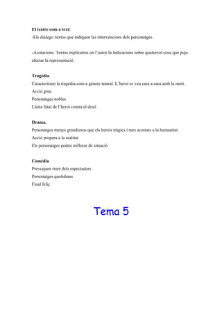 El teatre com a text:
-Els diàlegs: textos que indiquen les intervencions dels personatges.
-Acotacions: Textos explicatius on l’autor fa indicacions sobre qualsevol cosa que puja
afectar la representació.
Tragèdia.
Caracteritzen la tragèdia com a gènere teatral. L’heroi es veu cara a cara amb la mort.
Acció greu
Personatges nobles
Lluita fatal de l’heroi contra el destí
Drama.
Personatges menys grandiosos que els herois tràgics i mes acostats a la humanitat.
Acció propera a la realitat
Els personatges poden millorar de situació
Comèdia
Provoquen riure dels espectadors
Personatges quotidians
Final feliç
Tema 5
 