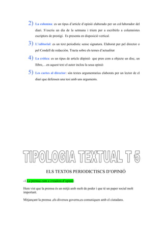 2) La columna: es un tipus d’article d’opinió elaborado per un col·laborador del
diari. S’escriu un dia de la setmana i triem per a escribirlo a columnistes
escriptors de prestigi. Es presenta en disposició vertical.
3) L’editorial: es un text periodístic sense signatura. Elaborat per pel director o
pel Condell de redacción. Tracta sobre els temes d’actualitat
4) La crítica: es un tipus de article dópinió que pren com a objecte un disc, un
llibre,…en aquest text el autor inclou la seua opinió
5) Les cartes al director: són textes argumentarius elaborats per un lector de el
diari que defensen una tesi amb uns arguments.
ELS TEXTOS PERIODICTISCS D’OPINIÓ
-1.La premsa com a creadora d’opinió:
Hem vist que la premsa és un mitjà amb molt de poder i que té un paper social molt
important.
Mitjançant la premsa ,els diversos governs,es comuniquen amb el ciutadans.
 