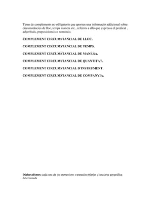 Tipus de complements no obligatoris que aporten una informació addicional sobre
circumstàncies de lloc, temps manera etc , refernts a allò que expressa el predicat ,
adverbials, preposicionals o nominals.
COMPLEMENT CIRCUMSTANCIAL DE LLOC.
COMPLEMENT CIRCUMSTANCIAL DE TEMPS.
COMPLEMENT CIRCUMSTANCIAL DE MANERA.
COMPLEMENT CIRCUMSTANCIAL DE QUANTITAT.
COMPLEMENT CIRCUMSTANCIAL D´INSTRUMENT.
COMPLEMENT CIRCUMSTANCIAL DE COMPANYIA.
Dialectalismes: cada una de les expressions o paraules pròpies d´una àrea geogràfica
determinada
 